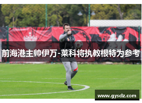 前海港主帅伊万-莱科将执教根特为参考